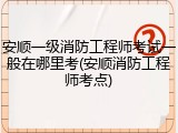 安顺一级消防工程师考试一般在哪里考(安顺消防工程师考点)