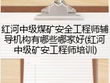 红河中级煤矿安全工程师辅导机构有哪些哪家好(红河中级矿安工程师培训)