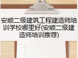 安顺二级建筑工程建造师培训学校哪里好(安顺二级建造师培训推荐)
