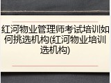 红河物业管理师考试培训如何挑选机构(红河物业培训选机构)