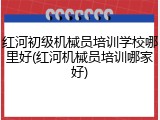 红河初级机械员培训学校哪里好(红河机械员培训哪家好)