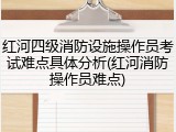 红河四级消防设施操作员考试难点具体分析(红河消防操作员难点)