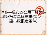 萍乡一级市政公用工程建造师证报考具体要求(萍乡一建市政报考条件)