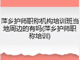 萍乡护师职称机构培训班当地周边的有吗(萍乡护师职称培训)