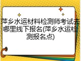 萍乡水运材料检测师考试去哪里线下报名(萍乡水运检测报名点)