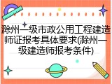 滁州一级市政公用工程建造师证报考具体要求(滁州一级建造师报考条件)