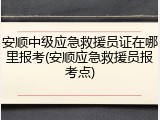 安顺中级应急救援员证在哪里报考(安顺应急救援员报考点)