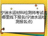 宁波水运材料检测师考试去哪里线下报名(宁波水运检测报名点)