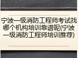 宁波一级消防工程师考试找哪个机构培训靠谱呢(宁波一级消防工程师培训推荐)