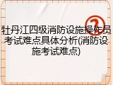 牡丹江四级消防设施操作员考试难点具体分析(消防设施考试难点)