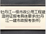 牡丹江一级市政公用工程建造师证报考具体要求(牡丹江一建市政报考条件)