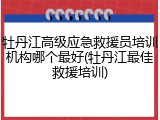 牡丹江高级应急救援员培训机构哪个最好(牡丹江最佳救援培训)