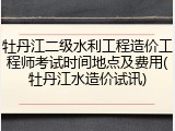 牡丹江二级水利工程造价工程师考试时间地点及费用(牡丹江水造价试讯)
