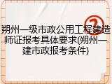 朔州一级市政公用工程建造师证报考具体要求(朔州一建市政报考条件)