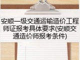 安顺一级交通运输造价工程师证报考具体要求(安顺交通造价师报考条件)