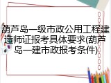 葫芦岛一级市政公用工程建造师证报考具体要求(葫芦岛一建市政报考条件)