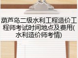 葫芦岛二级水利工程造价工程师考试时间地点及费用(水利造价师考情)