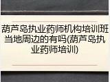 葫芦岛执业药师机构培训班当地周边的有吗(葫芦岛执业药师培训)