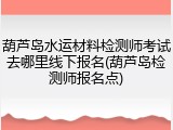 葫芦岛水运材料检测师考试去哪里线下报名(葫芦岛检测师报名点)