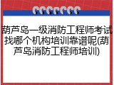 葫芦岛一级消防工程师考试找哪个机构培训靠谱呢(葫芦岛消防工程师培训)