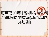 葫芦岛护师职称机构培训班当地周边的有吗(葫芦岛护师培训)