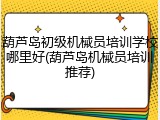 葫芦岛初级机械员培训学校哪里好(葫芦岛机械员培训推荐)