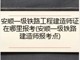 安顺一级铁路工程建造师证在哪里报考(安顺一级铁路建造师报考点)