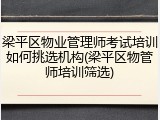 梁平区物业管理师考试培训如何挑选机构(梁平区物管师培训筛选)