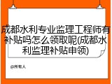 成都水利专业监理工程师有补贴吗怎么领取呢(成都水利监理补贴申领)