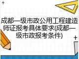 成都一级市政公用工程建造师证报考具体要求(成都一级市政报考条件)