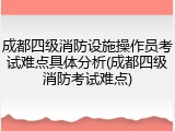 成都四级消防设施操作员考试难点具体分析(成都四级消防考试难点)