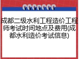 成都二级水利工程造价工程师考试时间地点及费用(成都水利造价考试信息)
