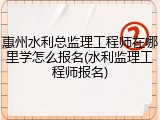 惠州水利总监理工程师在哪里学怎么报名(水利监理工程师报名)