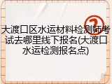 大渡口区水运材料检测师考试去哪里线下报名(大渡口水运检测报名点)