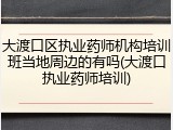 大渡口区执业药师机构培训班当地周边的有吗(大渡口执业药师培训)