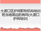 大渡口区护师职称机构培训班当地周边的有吗(大渡口护师培训)