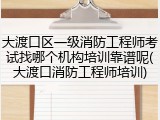 大渡口区一级消防工程师考试找哪个机构培训靠谱呢(大渡口消防工程师培训)