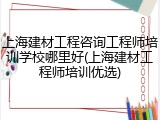上海建材工程咨询工程师培训学校哪里好(上海建材工程师培训优选)
