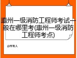 惠州一级消防工程师考试一般在哪里考(惠州一级消防工程师考点)