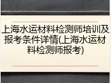上海水运材料检测师培训及报考条件详情(上海水运材料检测师报考)