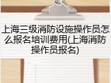 上海三级消防设施操作员怎么报名培训费用(上海消防操作员报名)
