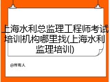 上海水利总监理工程师考试培训机构哪里找(上海水利监理培训)