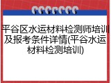 平谷区水运材料检测师培训及报考条件详情(平谷水运材料检测培训)