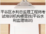 平谷区水利总监理工程师考试培训机构哪里找(平谷水利监理培训)