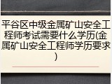 平谷区中级金属矿山安全工程师考试需要什么学历(金属矿山安全工程师学历要求)