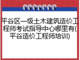 平谷区一级土木建筑造价工程师考试指导中心哪里有(平谷造价工程师培训)
