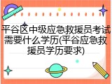 平谷区中级应急救援员考试需要什么学历(平谷应急救援员学历要求)