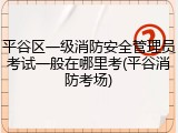 平谷区一级消防安全管理员考试一般在哪里考(平谷消防考场)