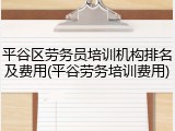 平谷区劳务员培训机构排名及费用(平谷劳务培训费用)