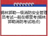 锡林郭勒一级消防安全管理员考试一般在哪里考(锡林郭勒消防考试地点)